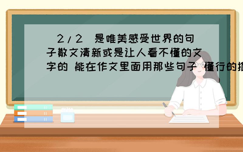 (2/2)是唯美感受世界的句子散文清新或是让人看不懂的文字的 能在作文里面用那些句子 懂行的推荐下 ...(2/2)是唯美感受世界的句子散文清新或是让人看不懂的文字的能在作文里面用那些句子