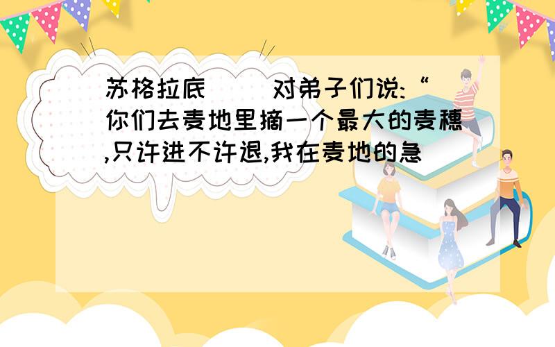 苏格拉底( )对弟子们说:“你们去麦地里摘一个最大的麦穗,只许进不许退,我在麦地的急