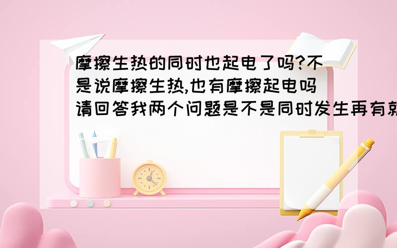 摩擦生热的同时也起电了吗?不是说摩擦生热,也有摩擦起电吗请回答我两个问题是不是同时发生再有就是请各位从能量守恒的角度给小妹讲一下二楼的意思是不是说凡是绝缘体摩擦都会像中