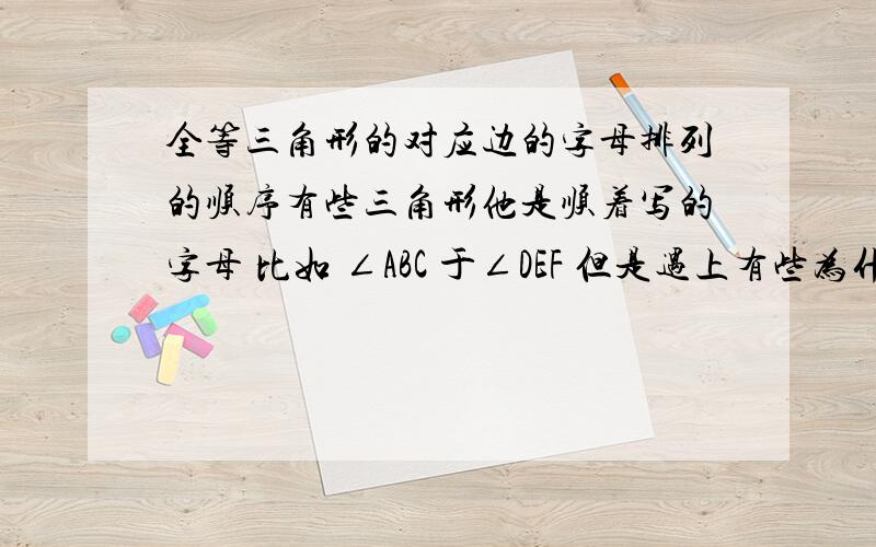 全等三角形的对应边的字母排列的顺序有些三角形他是顺着写的字母 比如 ∠ABC 于∠DEF 但是遇上有些为什么就要写∠ABC与∠ FED阿?为什么有些要反着来.而有些则是顺着的.