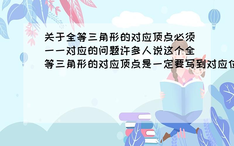 关于全等三角形的对应顶点必须一一对应的问题许多人说这个全等三角形的对应顶点是一定要写到对应位置上的.但我想问一问,你们有没有发现,如果有的学生写成“对应顶点没有写在对应位