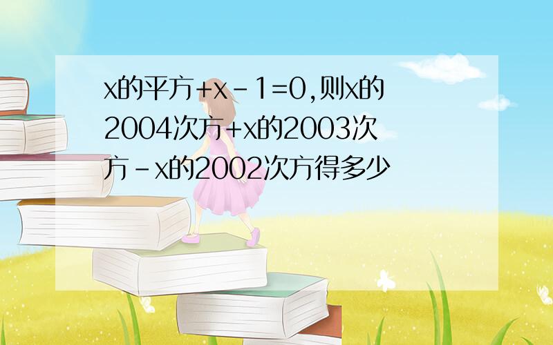 x的平方+x-1=0,则x的2004次方+x的2003次方-x的2002次方得多少