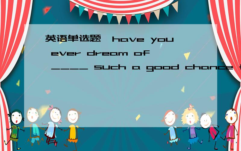 英语单选题,have you ever dream of ____ such a good chance for further education abroad?a.there is b.there to bec.there will be d.there being答案说选d,考察there be 非谓语形式.那么可不可以将there will be such a good ...看作一