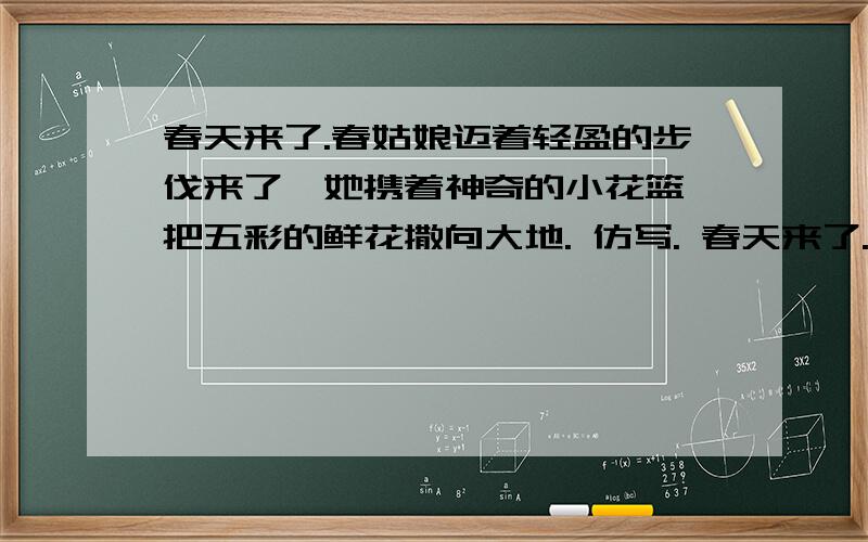 春天来了.春姑娘迈着轻盈的步伐来了,她携着神奇的小花篮,把五彩的鲜花撒向大地. 仿写. 春天来了.（）