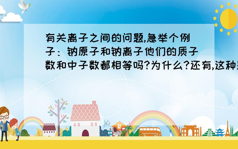 有关离子之间的问题,急举个例子：钠原子和钠离子他们的质子数和中子数都相等吗?为什么?还有,这种题有什么规律没有?