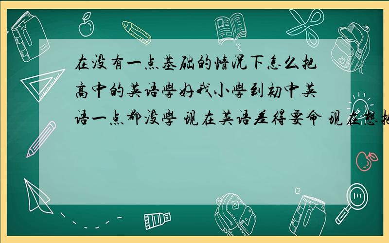 在没有一点基础的情况下怎么把高中的英语学好我小学到初中英语一点都没学 现在英语差得要命 现在想把英语不上去!.