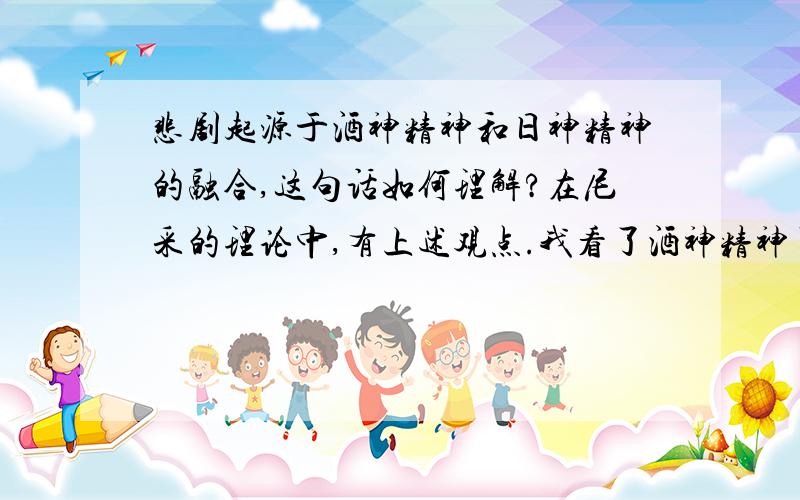 悲剧起源于酒神精神和日神精神的融合,这句话如何理解?在尼采的理论中,有上述观点.我看了酒神精神了,也看了日神精神了,但对于悲剧的诞生起于它们二者的融合,我还是不很理解.