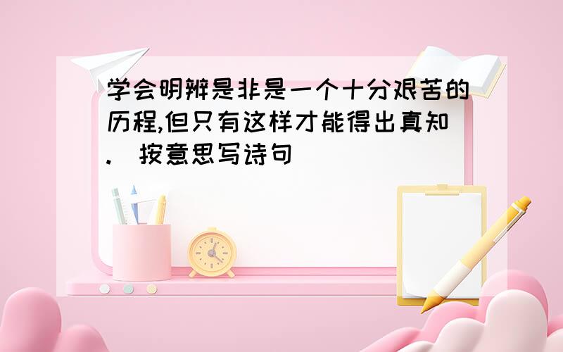 学会明辨是非是一个十分艰苦的历程,但只有这样才能得出真知.（按意思写诗句）