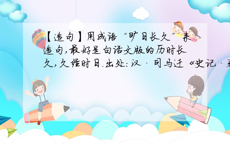 【造句】用成语“旷日长久”来造句,最好是白话文版的历时长久,久经时日.出处：汉·司马迁《史记·秦始皇本纪》：“是以君子为国,观之上古,验之当世,参以人事,察盛衰之理,审权势之宜,去