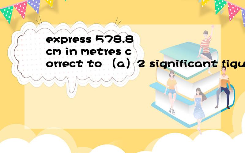 express 578.8 cm in metres correct to （a）2 significant figures,（b）2 decimal places.