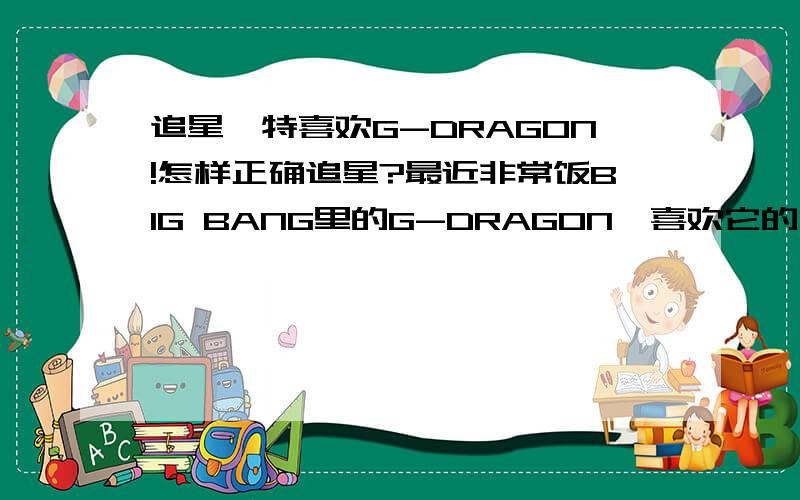 追星,特喜欢G-DRAGON!怎样正确追星?最近非常饭BIG BANG里的G-DRAGON,喜欢它的才华、自信、坚持自我、阳光般的笑.从来没当过追星族,不知道应该怎么对待对偶像的喜爱.有时还会想,要是能成为他