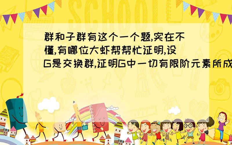 群和子群有这个一个题,实在不懂,有哪位大虾帮帮忙证明,设G是交换群,证明G中一切有限阶元素所成集合H是G的一个子群