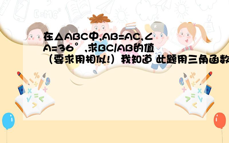 在△ABC中,AB=AC,∠A=36°,求BC/AB的值（要求用相似!）我知道 此题用三角函数很简单 但是现在不能用~