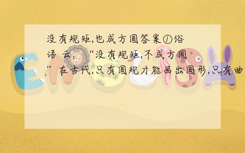 没有规矩,也成方圆答案①俗 语 云：“没有规矩,不成方圆”在古代,只有圆规才能画出圆形,只有曲尺才能画出方形.然而,在今天,不借助这些工具,仅仅是见几下鼠标,就可以画出数以千计的标