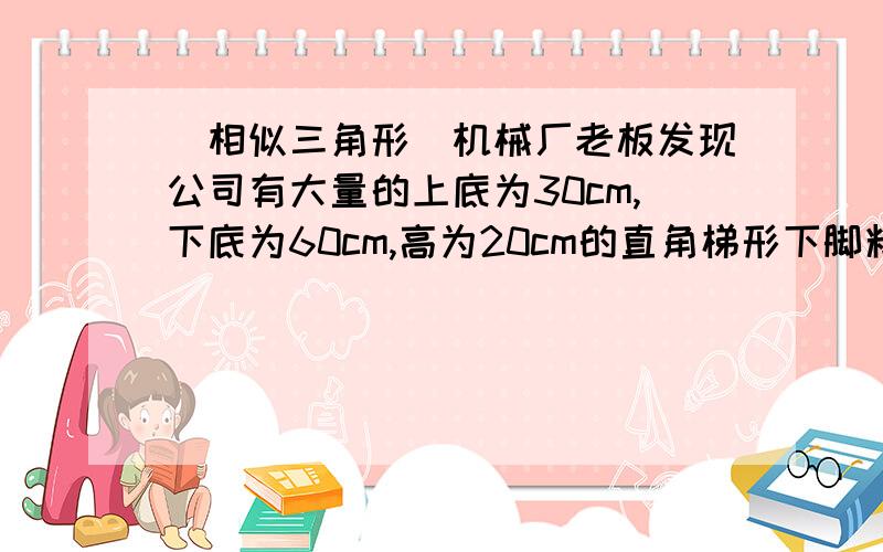 （相似三角形）机械厂老板发现公司有大量的上底为30cm,下底为60cm,高为20cm的直角梯形下脚料钢板种钢板型号的2种形状相同的直角三角形零件（大零件2直角边为20cm,60cm;小零件最短边为10cm）,