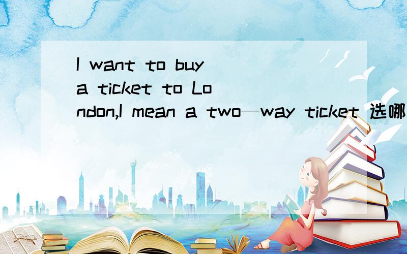 I want to buy a ticket to London,I mean a two—way ticket 选哪个 正确的加100分a.return b.recover c.two d.come and go