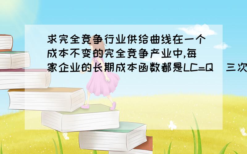 求完全竞争行业供给曲线在一个成本不变的完全竞争产业中,每家企业的长期成本函数都是LC=Q（三次方）-50Q（平方）+750Q,市场需求：Q=2000-4P1、该行业的长期供给曲线2、市场均衡时多少家企