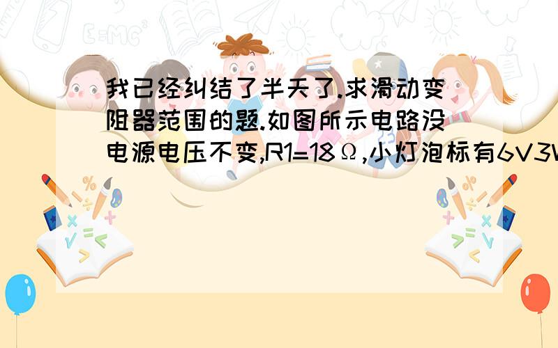 我已经纠结了半天了.求滑动变阻器范围的题.如图所示电路没电源电压不变,R1=18Ω,小灯泡标有6V3W(电阻不变),滑动变阻器的最大阻值为50Ω,电流表量程为0~0.6A,电压表的量程是0~3V.1.只断开S2时,电