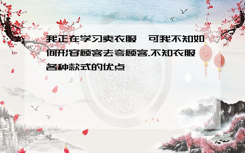 我正在学习卖衣服,可我不知如何形容顾客去夸顾客.不知衣服各种款式的优点,