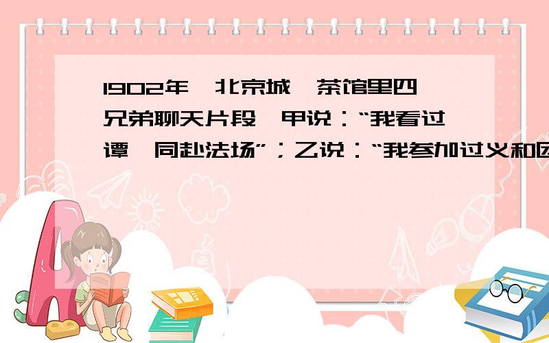 1902年,北京城一茶馆里四兄弟聊天片段,甲说：“我看过谭嗣同赴法场”；乙说：“我参加过义和团”；丙说：“我家住在东交民巷,”；丁说：“我目睹过八国联军的烧杀抢掠”.这四人中,肯