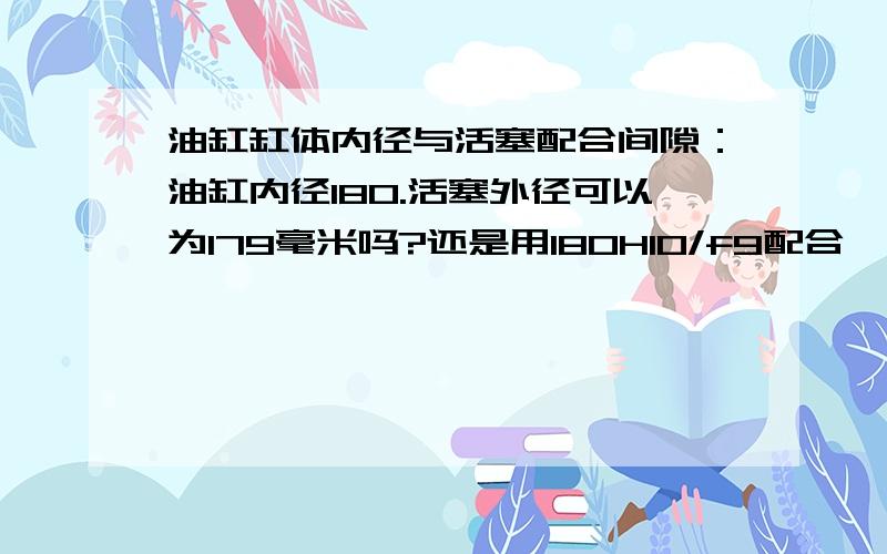 油缸缸体内径与活塞配合间隙：油缸内径180.活塞外径可以为179毫米吗?还是用180H10/f9配合,请指教,