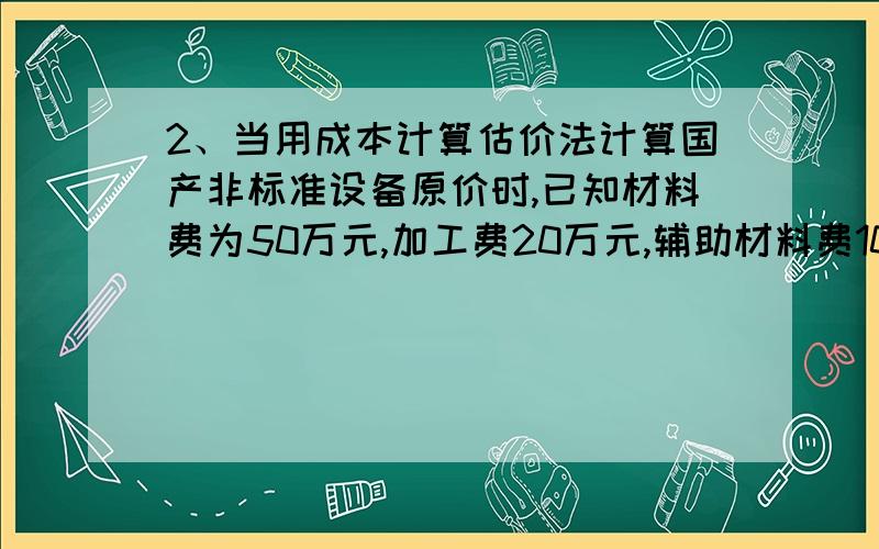 2、当用成本计算估价法计算国产非标准设备原价时,已知材料费为50万元,加工费20万元,辅助材料费10万元,专用工具费率为5%,废品损失费率为2%,外购配套件费为15万元,利润率为8%,则在该非标准