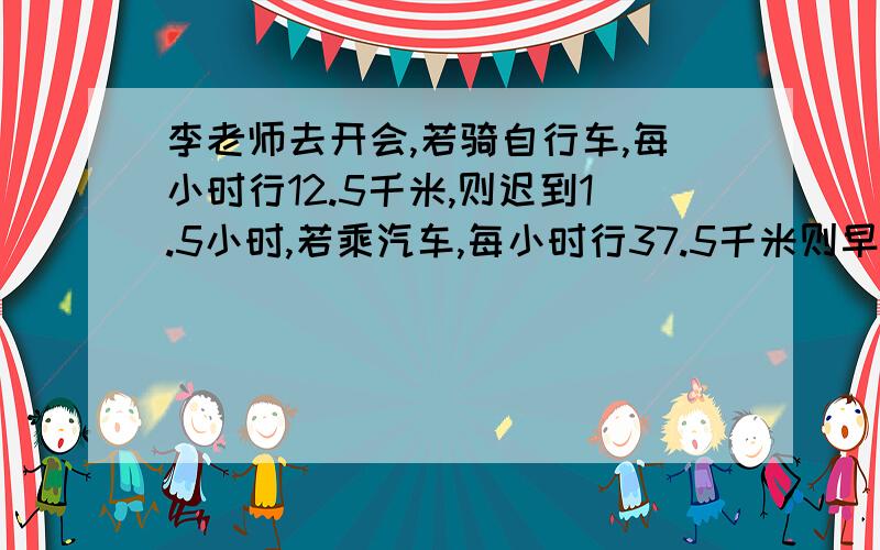 李老师去开会,若骑自行车,每小时行12.5千米,则迟到1.5小时,若乘汽车,每小时行37.5千米则早到2.5小时问李老师去开会要走多少千米?麻烦将详细点,最好有每步是怎么来的,讲清楚.O(∩_∩)O谢谢