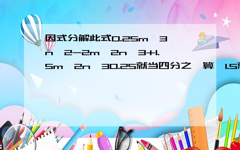 因式分解此式0.25m^3 n^2-2m^2n^3+1.5m^2n^30.25就当四分之一算,1.5就当三分之二算.