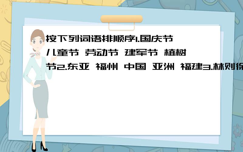 按下列词语排顺序1.国庆节 儿童节 劳动节 建军节 植树节2.东亚 福州 中国 亚洲 福建3.林则徐 李白 朱元璋 陆游 秦始皇4.大发雷霆 一本正经 怒发冲冠 喜笑颜开 怒形于色