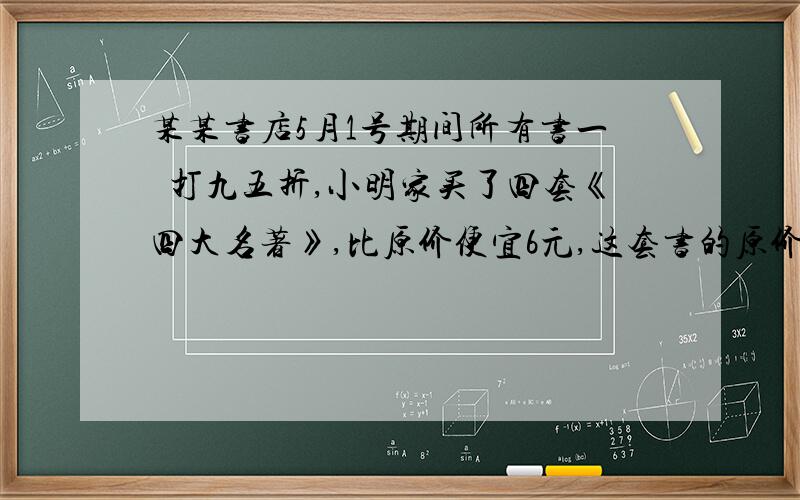 某某书店5月1号期间所有书一侓打九五折,小明家买了四套《四大名著》,比原价便宜6元,这套书的原价是多少