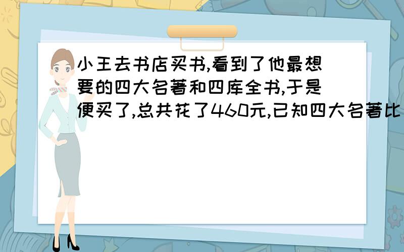 小王去书店买书,看到了他最想要的四大名著和四库全书,于是便买了,总共花了460元,已知四大名著比四库全的4倍少10元,每本书多少元?63120