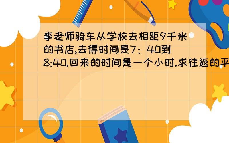 李老师骑车从学校去相距9千米的书店,去得时间是7：40到8:40,回来的时间是一个小时.求往返的平均速度是多少?