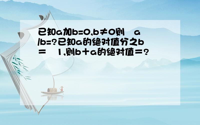 已知a加b=0,b≠0则﹣a/b=?已知a的绝对值分之b＝﹣1,则b＋a的绝对值＝?