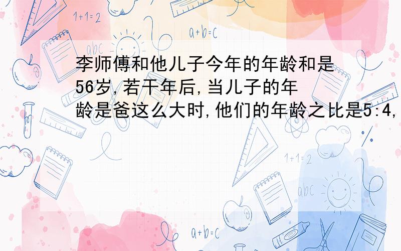 李师傅和他儿子今年的年龄和是56岁,若干年后,当儿子的年龄是爸这么大时,他们的年龄之比是5:4,爸今年几