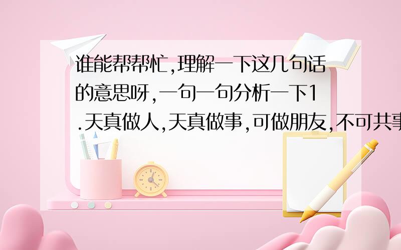 谁能帮帮忙,理解一下这几句话的意思呀,一句一句分析一下1.天真做人,天真做事,可做朋友,不可共事；2.世故做人,世故做事,不可做朋友,只可共事；3.世故做人,天真做事,不可做朋友,不可共事