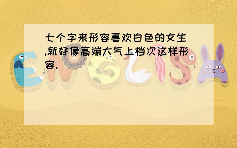 七个字来形容喜欢白色的女生 ,就好像高端大气上档次这样形容.