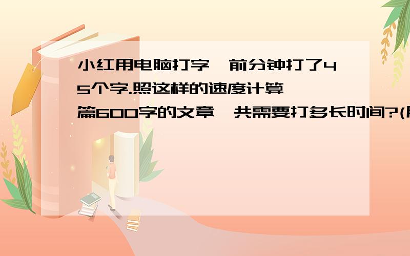 小红用电脑打字,前分钟打了45个字.照这样的速度计算,一篇600字的文章一共需要打多长时间?(用比例解)