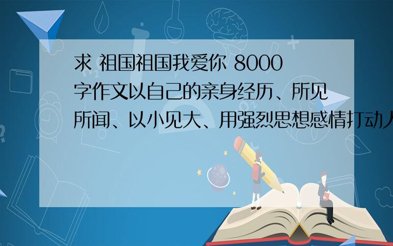 求 祖国祖国我爱你 8000字作文以自己的亲身经历、所见所闻、以小见大、用强烈思想感情打动人800字