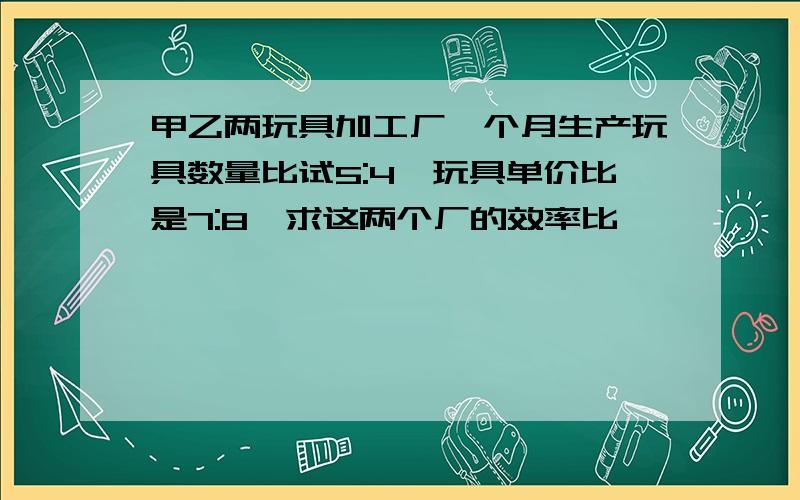 甲乙两玩具加工厂一个月生产玩具数量比试5:4,玩具单价比是7:8,求这两个厂的效率比