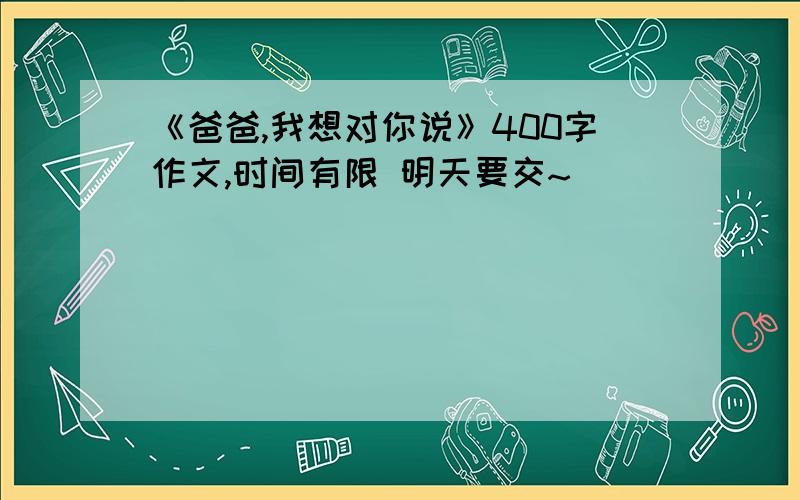 《爸爸,我想对你说》400字作文,时间有限 明天要交~