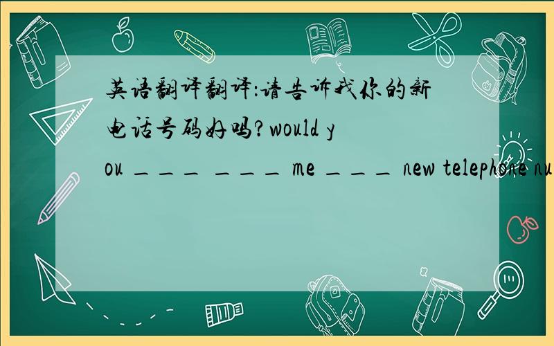 英语翻译翻译：请告诉我你的新电话号码好吗?would you ___ ___ me ___ new telephone number?这三个空格分别填什么?