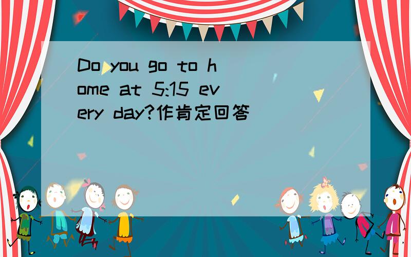 Do you go to home at 5:15 every day?作肯定回答