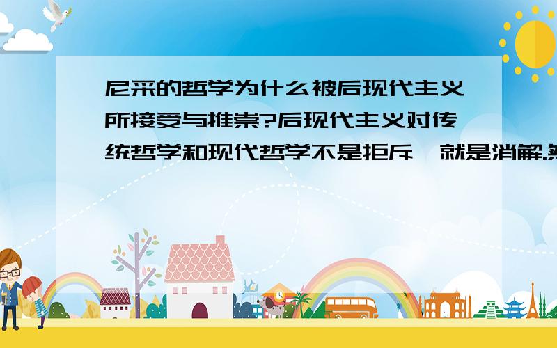 尼采的哲学为什么被后现代主义所接受与推崇?后现代主义对传统哲学和现代哲学不是拒斥,就是消解.然而对尼采哲学却情有独钟,后现代主义者从尼采哲学中吸纳了他们所需要的一切.包括尼