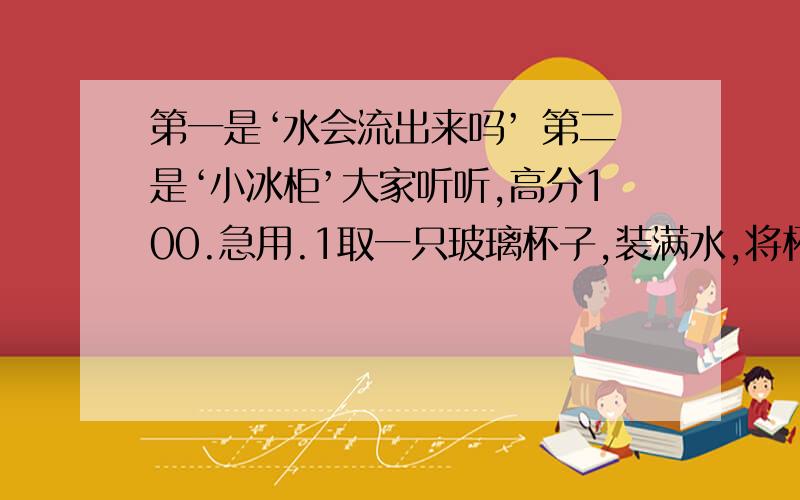 第一是‘水会流出来吗’ 第二是‘小冰柜’大家听听,高分100.急用.1取一只玻璃杯子,装满水,将杯口用一块纸板盖住,用手按住纸板,把杯子倒过来,松开按住纸板的手,再把杯子朝左,右,前,后转