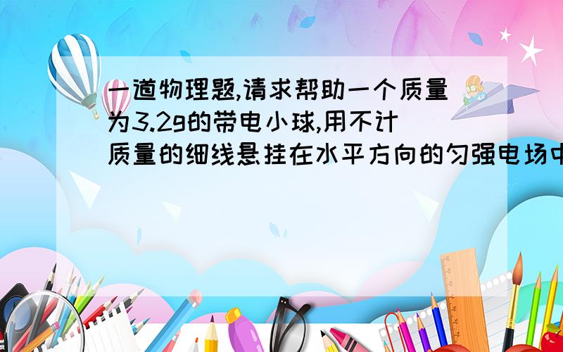 一道物理题,请求帮助一个质量为3.2g的带电小球,用不计质量的细线悬挂在水平方向的匀强电场中,场强大小为3000N/C,细线与竖直力向的偏角为37°,处于平衡状态,重力加速度g＝10m/s2,则电场力的