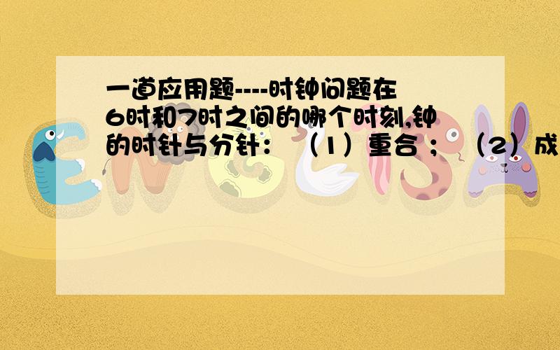 一道应用题----时钟问题在6时和7时之间的哪个时刻,钟的时针与分针： （1）重合 ； （2）成平角 ； （3）成直角【提示：分针转动的速度是时针的12倍,6:00分针与时针成平角】                  用