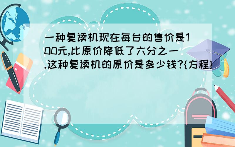 一种复读机现在每台的售价是100元,比原价降低了六分之一.这种复读机的原价是多少钱?{方程}