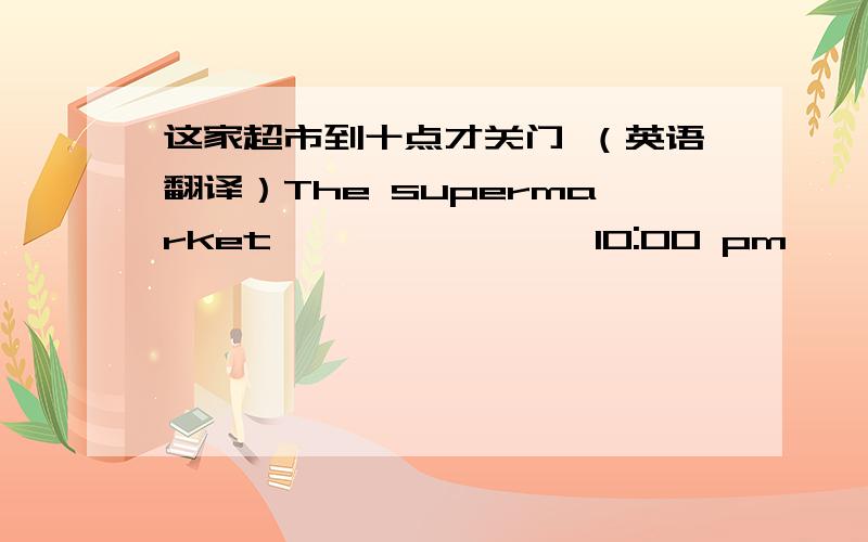 这家超市到十点才关门 （英语翻译）The supermarket —— —— —— 10:00 pm