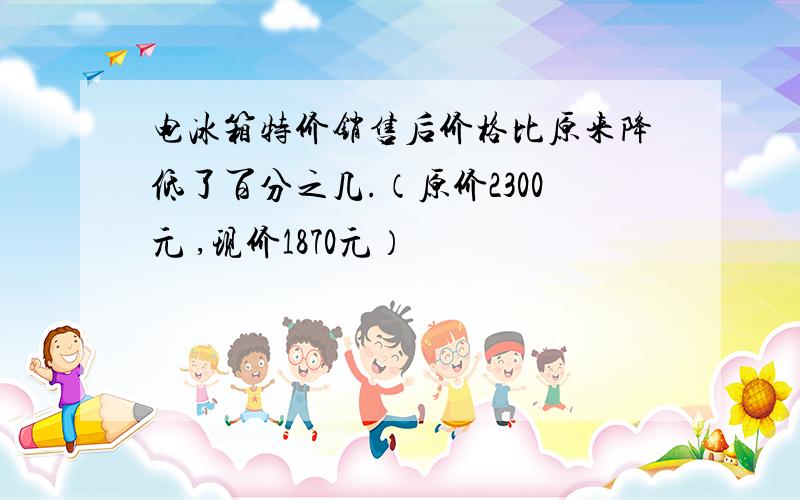 电冰箱特价销售后价格比原来降低了百分之几.（原价2300元 ,现价1870元）