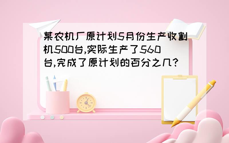 某农机厂原计划5月份生产收割机500台,实际生产了560台,完成了原计划的百分之几?